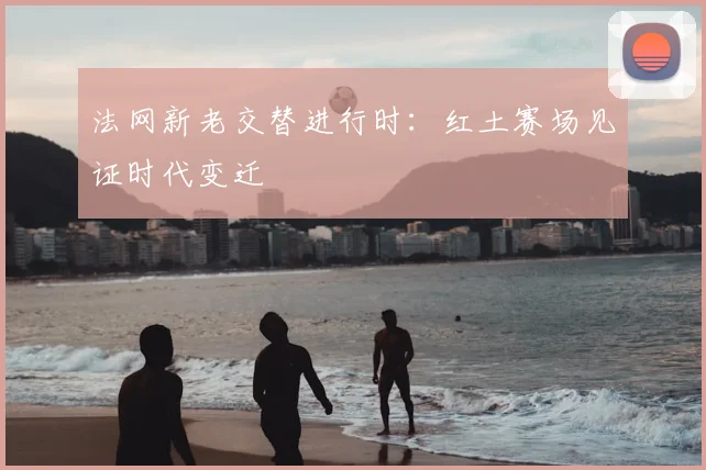 法网新老交替进行时：红土赛场见证时代变迁