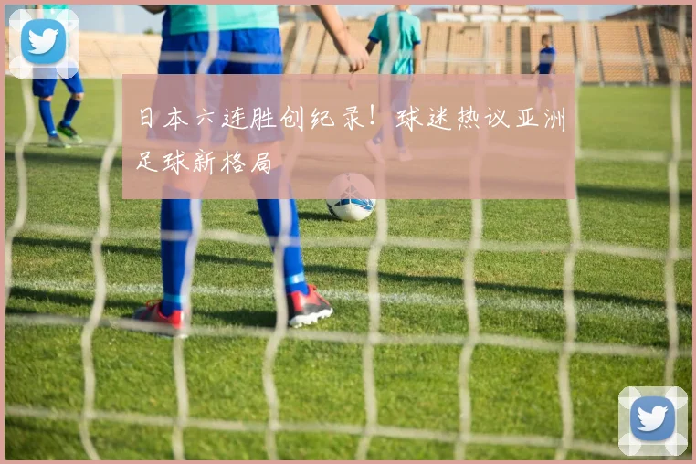 日本六连胜创纪录！球迷热议亚洲足球新格局
