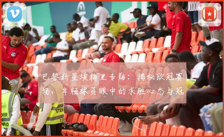 巴黎新星埃梅里专访：揭秘欧冠赛场，年轻球员眼中的求胜心态与冠军密码