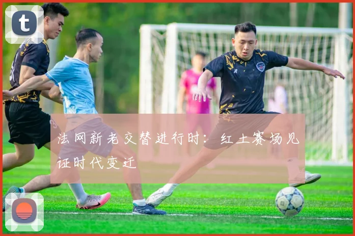 法网新老交替进行时：红土赛场见证时代变迁