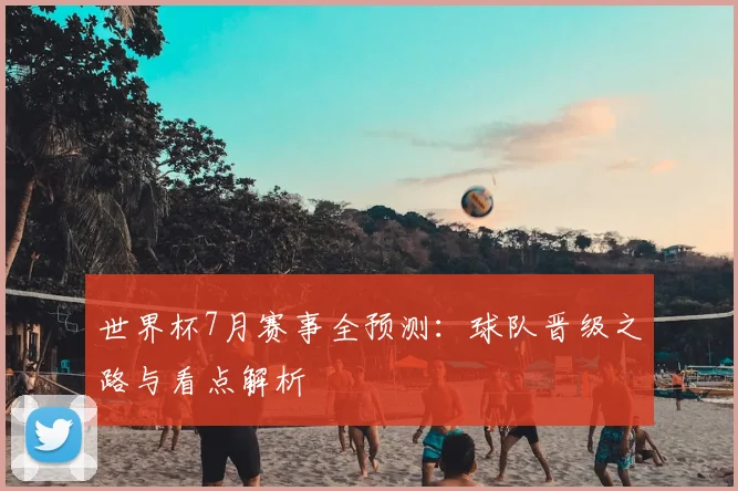 世界杯7月赛事全预测：球队晋级之路与看点解析