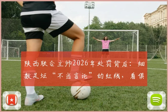 陕西联合主帅2026年处罚背后：细数足坛“不当言论”的红线，看俱乐部如何管控教练言行