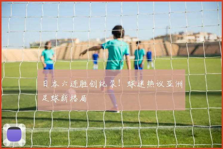 日本六连胜创纪录！球迷热议亚洲足球新格局